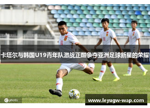 卡塔尔与韩国U19青年队激战正酣争夺亚洲足球新星的荣耀