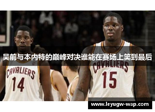 吴前与本内特的巅峰对决谁能在赛场上笑到最后