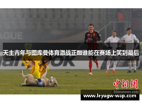 天主青年与图库曼体育激战正酣谁能在赛场上笑到最后